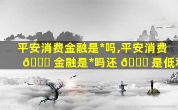 平安消费金融是*
吗,平安消费 🕊 金融是*
吗还 🐘 是低利